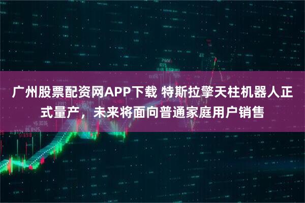 广州股票配资网APP下载 特斯拉擎天柱机器人正式量产，未来将面向普通家庭用户销售