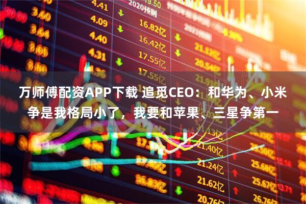 万师傅配资APP下载 追觅CEO：和华为、小米争是我格局小了，我要和苹果、三星争第一