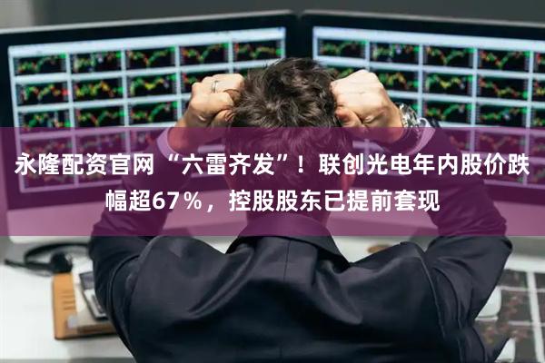 永隆配资官网 “六雷齐发”！联创光电年内股价跌幅超67％，控股股东已提前套现