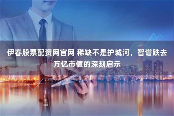 伊春股票配资网官网 稀缺不是护城河，智谱跌去万亿市值的深刻启示