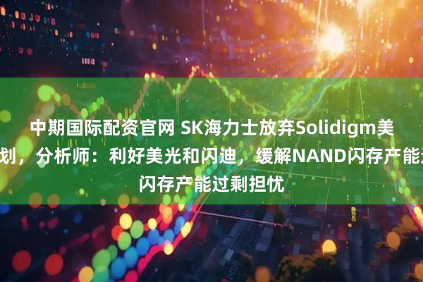 中期国际配资官网 SK海力士放弃Solidigm美国IPO计划，分析师：利好美光和闪迪，缓解NAND闪存产能过剩担忧