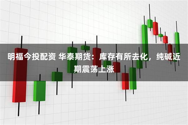 明福今投配资 华泰期货：库存有所去化，纯碱近期震荡上涨
